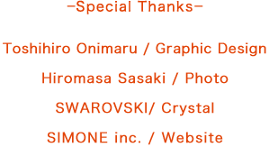 ーSpecial Thanksー Toshihiro Onimaru / Graphic Design　Hiromasa Sasaki / Photo　SWAROVSKI/ Crystal　SIMONE inc. / Website